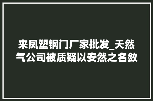来凤塑钢门厂家批发_天然气公司被质疑以安然之名敛财叫停半年再推隐患整改优惠被查询访问