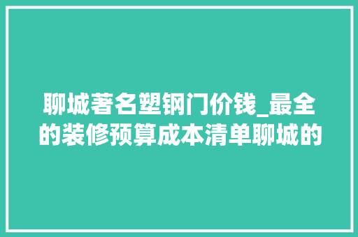 聊城著名塑钢门价钱_最全的装修预算成本清单聊城的同业不要打我