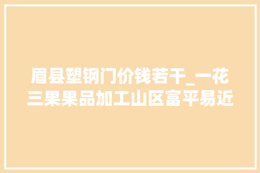 眉县塑钢门价钱若干_一花三果果品加工山区富平易近进级改造项目工作总结