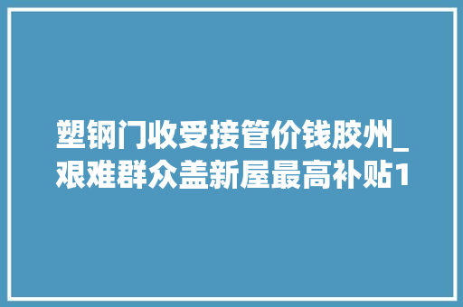 塑钢门收受接管价钱胶州_艰难群众盖新屋最高补贴15500元手动点赞