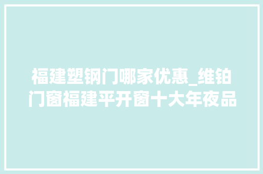 福建塑钢门哪家优惠_维铂门窗福建平开窗十大年夜品牌综合评分高