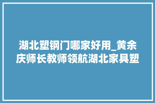 湖北塑钢门哪家好用_黄余庆师长教师领航湖北家具塑钢新纪元互联网下的绿色家居