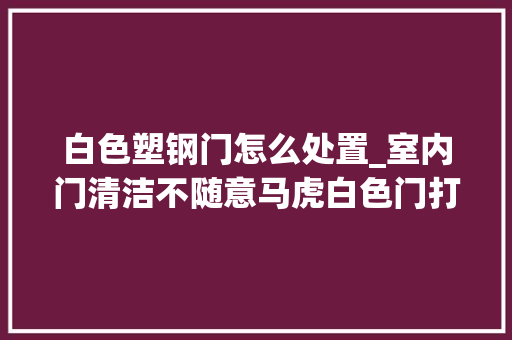 白色塑钢门怎么处置_室内门清洁不随意马虎白色门打理起来更需要细心