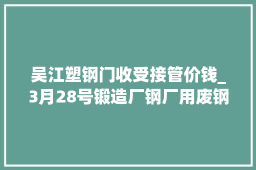 吴江塑钢门收受接管价钱_3月28号锻造厂钢厂用废钢废不贰价钱参考
