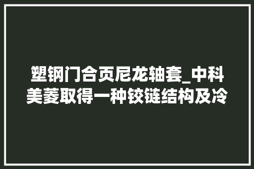 塑钢门合页尼龙轴套_中科美菱取得一种铰链结构及冷藏设备专利专利技能可大年夜大年夜降低操作难度提高拆装效率