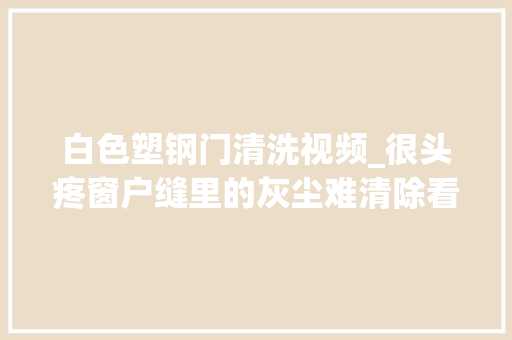 白色塑钢门清洗视频_很头疼窗户缝里的灰尘难清除看过这个视频才知道居然这么轻松