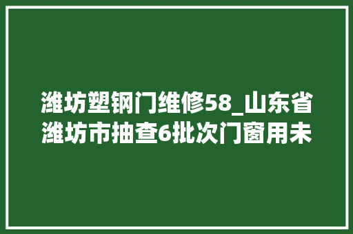 潍坊塑钢门维修58_山东省潍坊市抽查6批次门窗用未增塑聚氯乙烯PVCU型材产品合格率100