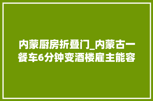 内蒙厨房折叠门_内蒙古一餐车6分钟变酒楼雇主能容2百多人用餐展开后约2百平米