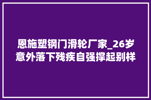 恩施塑钢门滑轮厂家_26岁意外落下残疾自强撑起别样人生踮行侠千米高山上开辟万花园