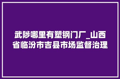 武陟哪里有塑钢门厂_山西省临汾市吉县市场监督治理局关于2022年第2期食物安然监督抽检信息的通知布告