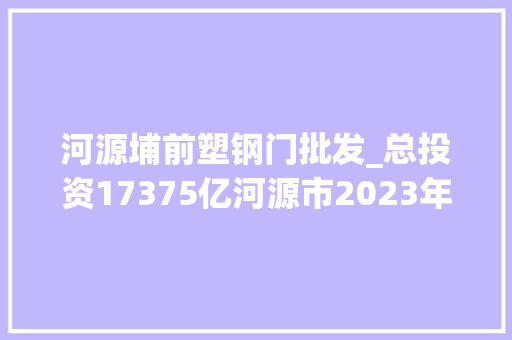 河源埔前塑钢门批发_总投资17375亿河源市2023年重点培植项目名单