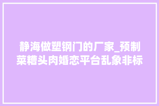 静海做塑钢门的厂家_预制菜糟头肉婚恋平台乱象非标灭火器315晚会曝光后最新进展