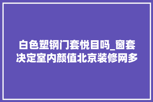 白色塑钢门套悦目吗_窗套决定室内颜值北京装修网多种材质窗套效果图片分享