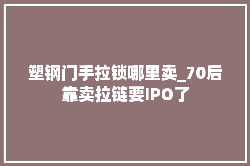塑钢门手拉锁哪里卖_70后靠卖拉链要IPO了
