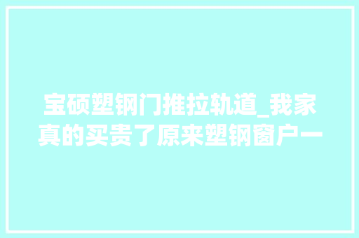 宝硕塑钢门推拉轨道_我家真的买贵了原来塑钢窗户一平的价格是