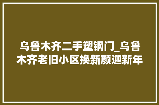 乌鲁木齐二手塑钢门_乌鲁木齐老旧小区换新颜迎新年
