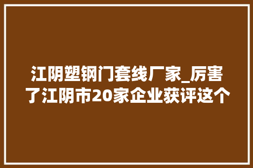 江阴塑钢门套线厂家_厉害了江阴市20家企业获评这个荣誉