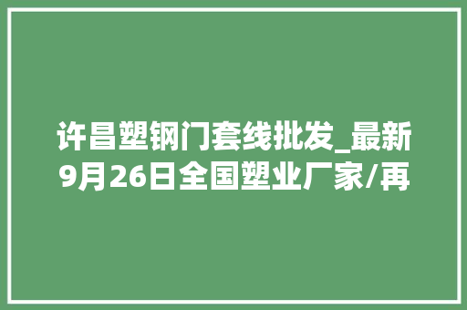 许昌塑钢门套线批发_最新9月26日全国塑业厂家/再生塑料颗粒市场调价信息附价格表