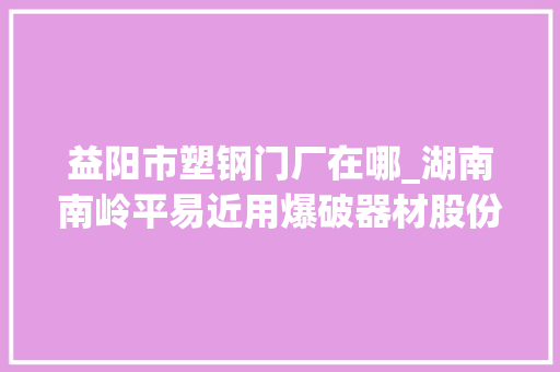 益阳市塑钢门厂在哪_湖南南岭平易近用爆破器材股份有限公司关于深圳证券交易所对公司2018年报问询函回答的通知书记