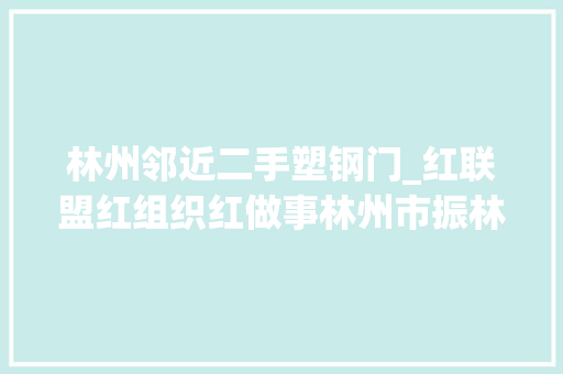 林州邻近二手塑钢门_红联盟红组织红做事林州市振林街道干事处党建引领共建共治共享创造美好生活