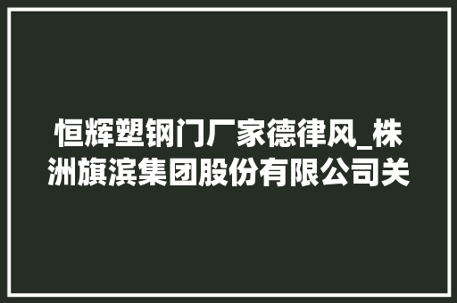 恒辉塑钢门厂家德律风_株洲旗滨集团股份有限公司关于让渡漳州旗滨特种玻璃有限公司全部股权的通知书记