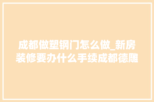 成都做塑钢门怎么做_新房装修要办什么手续成都德雕装饰超全流程分享