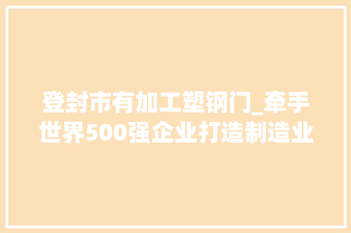 登封市有加工塑钢门_牵手世界500强企业打造制造业强市海螺型材分娩基地项目落地登封