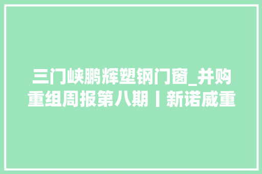 三门峡鹏辉塑钢门窗_并购重组周报第八期丨新诺威重组顺利过会潍柴动力拟分拆子公司潍柴雷沃至创业板上市