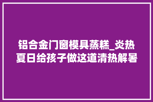 铝合金门窗模具蒸糕_炎热夏日给孩子做这道清热解暑小蒸糕孩子最爱吃了