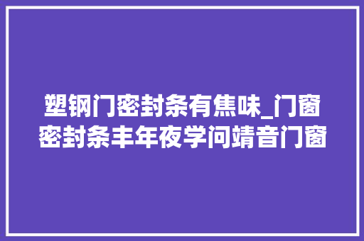 塑钢门密封条有焦味_门窗密封条丰年夜学问靖音门窗教你若何鉴别