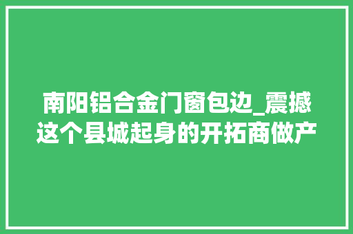 南阳铝合金门窗包边_震撼这个县城起身的开拓商做产品跨越了大年夜多半一线