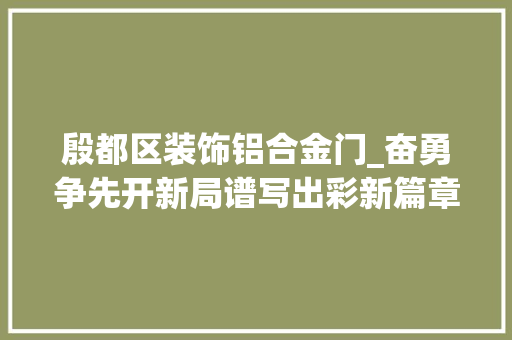 殷都区装饰铝合金门_奋勇争先开新局谱写出彩新篇章丨殷都区家当转型起宏图实力跃上新台阶
