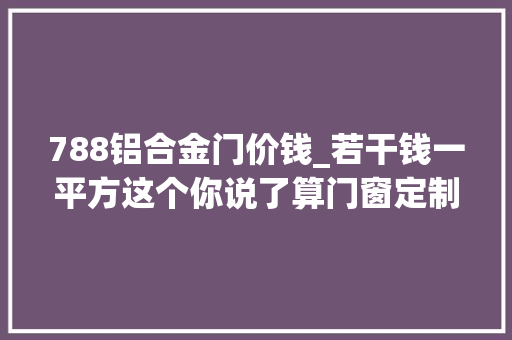 788铝合金门价钱_若干钱一平方这个你说了算门窗定制门窗十大年夜品牌