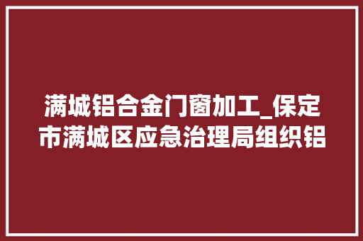 满城铝合金门窗加工_保定市满城区应急治理局组织铝加工深井锻造企业开展应急处置演习练习