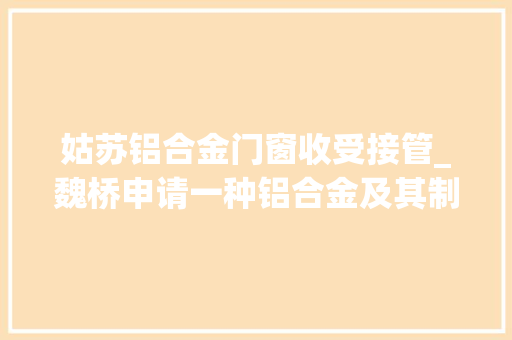姑苏铝合金门窗收受接管_魏桥申请一种铝合金及其制备方法和应用专利使铝合金具备优胜可轮收受接管受接收能力
