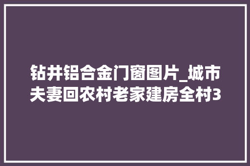 钻井铝合金门窗图片_城市夫妻回农村老家建房全村30多人来协助毛坯落成才花19万