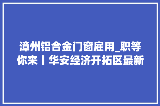 漳州铝合金门窗雇用_职等你来丨华安经济开拓区最新招聘