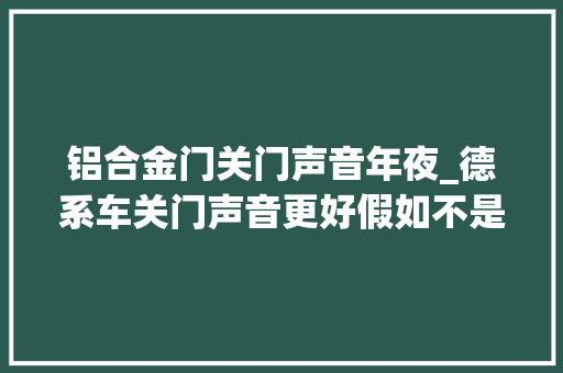 铝合金门关门声音年夜_德系车关门声音更好假如不是用料更好那是什么原因