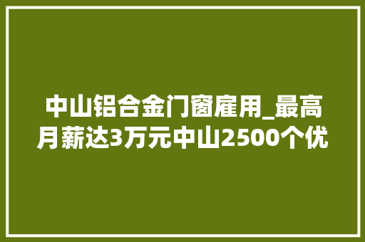 中山铝合金门窗雇用_最高月薪达3万元中山2500个优质岗位等你来