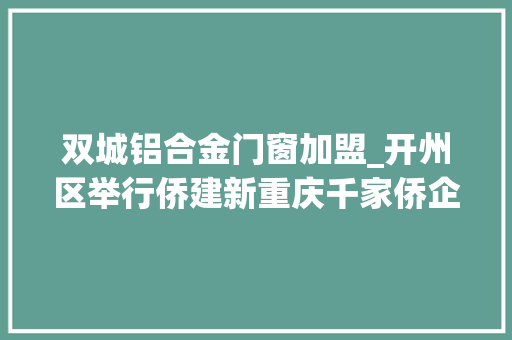 双城铝合金门窗加盟_开州区举行侨建新重庆千家侨企兴巴渝开州行招商推介及交流会