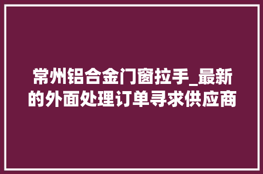 常州铝合金门窗拉手_最新的外面处理订单寻求供应商加工厂设备厂商协助加工合营
