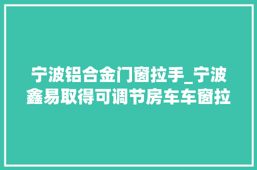 宁波铝合金门窗拉手_宁波鑫易取得可调节房车车窗拉手专利提高车窗拉手的稳定性和运用便捷性