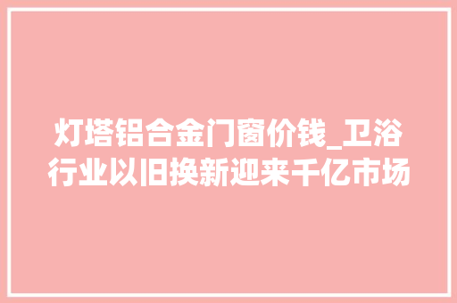 灯塔铝合金门窗价钱_卫浴行业以旧换新迎来千亿市场九牧为何几回再三抢占先机