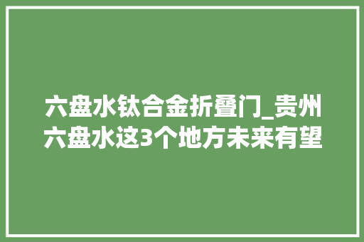 六盘水钛合金折叠门_贵州六盘水这3个地方未来有望大年夜放光彩是六盘水新的经济增长