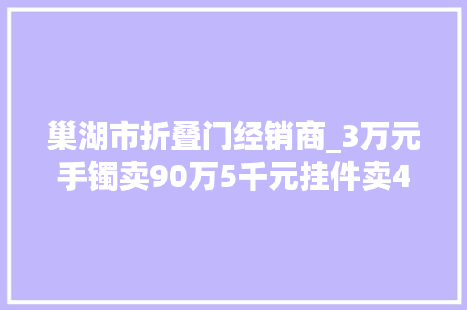 巢湖市折叠门经销商_3万元手镯卖90万5千元挂件卖42万揭秘低买高卖型糜烂