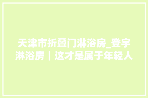 天津市折叠门淋浴房_登宇淋浴房｜这才是属于年轻人的装修简约合眼越看越喜好