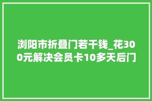 浏阳市折叠门若干钱_花300元解决会员卡10多天后门店竟招租