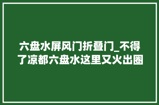 六盘水屏风门折叠门_不得了凉都六盘水这里又火出圈啦到底有何魅力