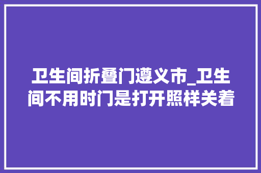 卫生间折叠门遵义市_卫生间不用时门是打开照样关着好