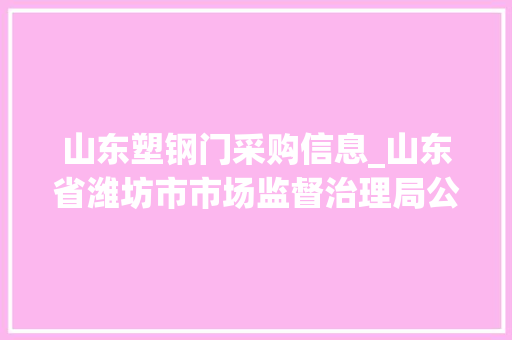 山东塑钢门采购信息_山东省潍坊市市场监督治理局公布2022年第二批门窗用未增塑聚氯乙烯PVCU型材产品质量市级监督抽查结果